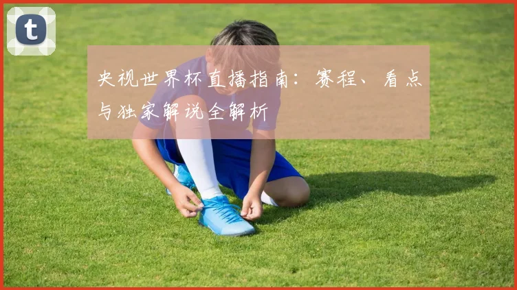 央视世界杯直播指南：赛程、看点与独家解说全解析