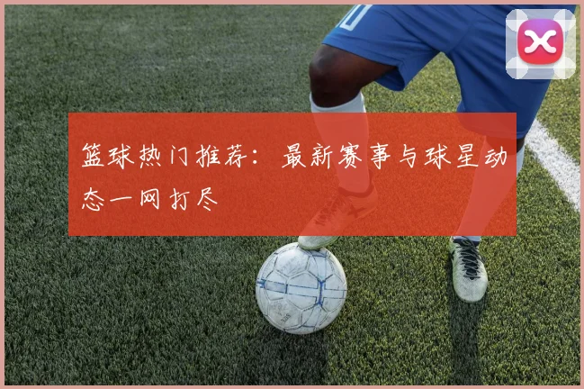 篮球热门推荐：最新赛事与球星动态一网打尽