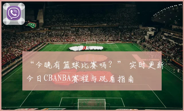 “今晚有篮球比赛吗？” 实时更新今日CBANBA赛程与观看指南