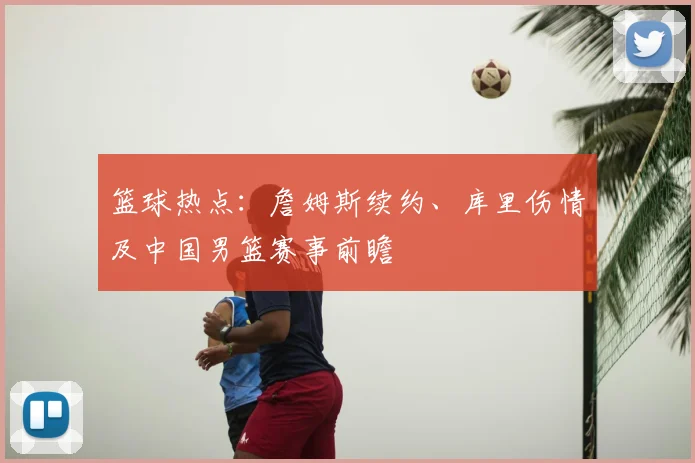 篮球热点：詹姆斯续约、库里伤情及中国男篮赛事前瞻