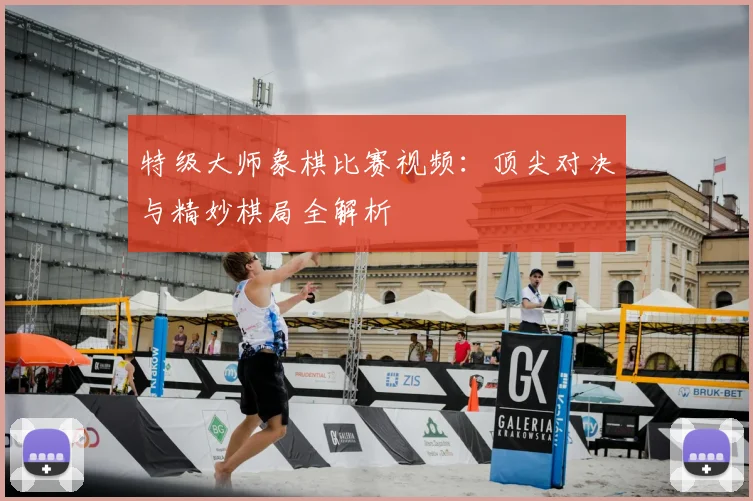 特级大师象棋比赛视频：顶尖对决与精妙棋局全解析