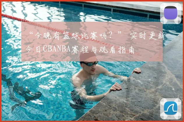 “今晚有篮球比赛吗？” 实时更新今日CBANBA赛程与观看指南