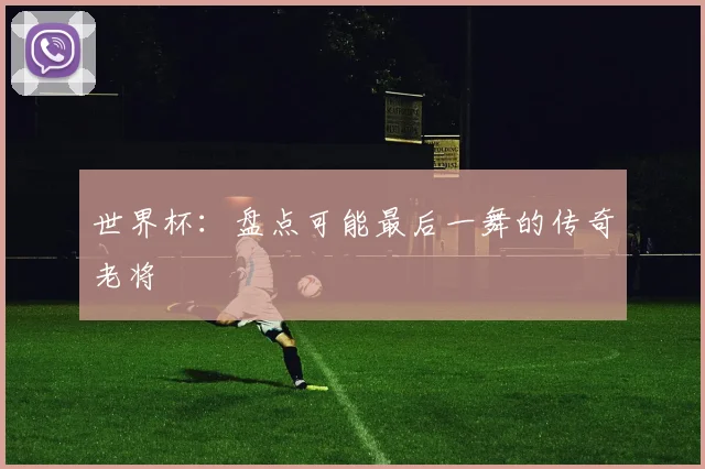 世界杯:盘点可能最后一舞的传奇老将