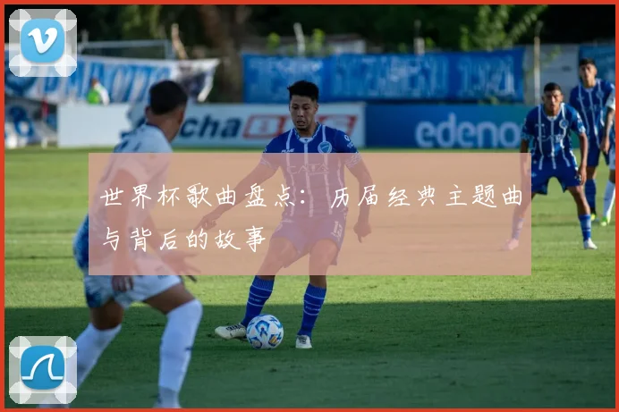 世界杯歌曲盘点：历届经典主题曲与背后的故事